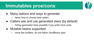 Immutables pros/cons
● Many options and ways to generate
○ takes time to choose best option
● Callers see and use generated class (by default)
○ hiding generated class possible if you write more code
● Mutable beans supported
○ more like builders, do not follow JavaBeans spec
 
