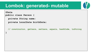 // Java 7
List<Person> people = loadPeople();
Collections.sort(people, new Comparator<Person>() {
@Override
public int compare(Person p1, Person p2) {
return p1.name.compareTo(p2.name);
}
});
Lombok: generated- mutable
@Data
public class Person {
private String name;
private LocalDate birthDate;
// constructor, getters, setters, equals, hashCode, toString
}
 