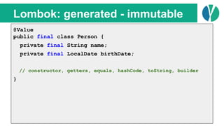 // Java 7
List<Person> people = loadPeople();
Collections.sort(people, new Comparator<Person>() {
@Override
public int compare(Person p1, Person p2) {
return p1.name.compareTo(p2.name);
}
});
Lombok: generated - immutable
@Value
public final class Person {
private final String name;
private final LocalDate birthDate;
// constructor, getters, equals, hashCode, toString, builder
}
 