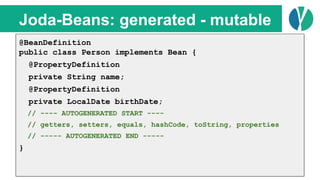 // Java 7
List<Person> people = loadPeople();
Collections.sort(people, new Comparator<Person>() {
@Override
public int compare(Person p1, Person p2) {
return p1.name.compareTo(p2.name);
}
});
Joda-Beans: generated - mutable
@BeanDefinition
public class Person implements Bean {
@PropertyDefinition
private String name;
@PropertyDefinition
private LocalDate birthDate;
// ---- AUTOGENERATED START ----
// getters, setters, equals, hashCode, toString, properties
// ----- AUTOGENERATED END -----
}
 