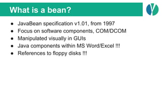 What is a bean?
● JavaBean specification v1.01, from 1997
● Focus on software components, COM/DCOM
● Manipulated visually in GUIs
● Java components within MS Word/Excel !!!
● References to floppy disks !!!
 