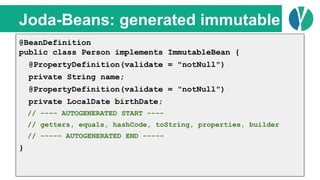 // Java 7
List<Person> people = loadPeople();
Collections.sort(people, new Comparator<Person>() {
@Override
public int compare(Person p1, Person p2) {
return p1.name.compareTo(p2.name);
}
});
Joda-Beans: generated immutable
@BeanDefinition
public class Person implements ImmutableBean {
@PropertyDefinition(validate = "notNull")
private String name;
@PropertyDefinition(validate = "notNull")
private LocalDate birthDate;
// ---- AUTOGENERATED START ----
// getters, equals, hashCode, toString, properties, builder
// ----- AUTOGENERATED END -----
}
 