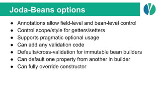 Joda-Beans options
● Annotations allow field-level and bean-level control
● Control scope/style for getters/setters
● Supports pragmatic optional usage
● Can add any validation code
● Defaults/cross-validation for immutable bean builders
● Can default one property from another in builder
● Can fully override constructor
 