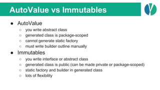 AutoValue vs Immutables
● AutoValue
○ you write abstract class
○ generated class is package-scoped
○ cannot generate static factory
○ must write builder outline manually
● Immutables
○ you write interface or abstract class
○ generated class is public (can be made private or package-scoped)
○ static factory and builder in generated class
○ lots of flexibility
 