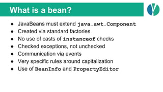 What is a bean?
● JavaBeans must extend java.awt.Component
● Created via standard factories
● No use of casts of instanceof checks
● Checked exceptions, not unchecked
● Communication via events
● Very specific rules around capitalization
● Use of BeanInfo and PropertyEditor
 