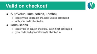 Valid on checkout
● AutoValue, Immutables, Lombok
○ code invalid in IDE on checkout unless configured
○ only your code checked in
● Joda-Beans
○ code valid in IDE on checkout, even if not configured
○ your code and generated code checked in
 