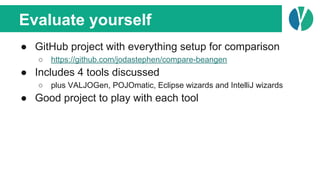 Evaluate yourself
● GitHub project with everything setup for comparison
○ https://github.com/jodastephen/compare-beangen
● Includes 4 tools discussed
○ plus VALJOGen, POJOmatic, Eclipse wizards and IntelliJ wizards
● Good project to play with each tool
 