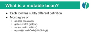 What is a mutable bean?
● Each tool has subtly different definition
● Most agree on
○ no-args constructor
○ getters match getXxx()
○ setters match setXxx()
○ equals() / hashCode() / toString()
 