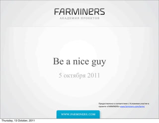 Be a nice guy
                              5 октября 2011



                                           Предоставлено	
  в	
  соответствии	
  с	
  Условиями	
  участия	
  в	
  
                                           проекте	
  «FARMINERS»	
  www.farminers.com/terms	
  




Thursday, 13 October, 2011
 