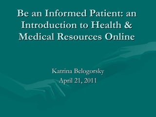 Be an Informed Patient: an Introduction to Health & Medical Resources Online Katrina Belogorsky April 21, 2011 Healin 