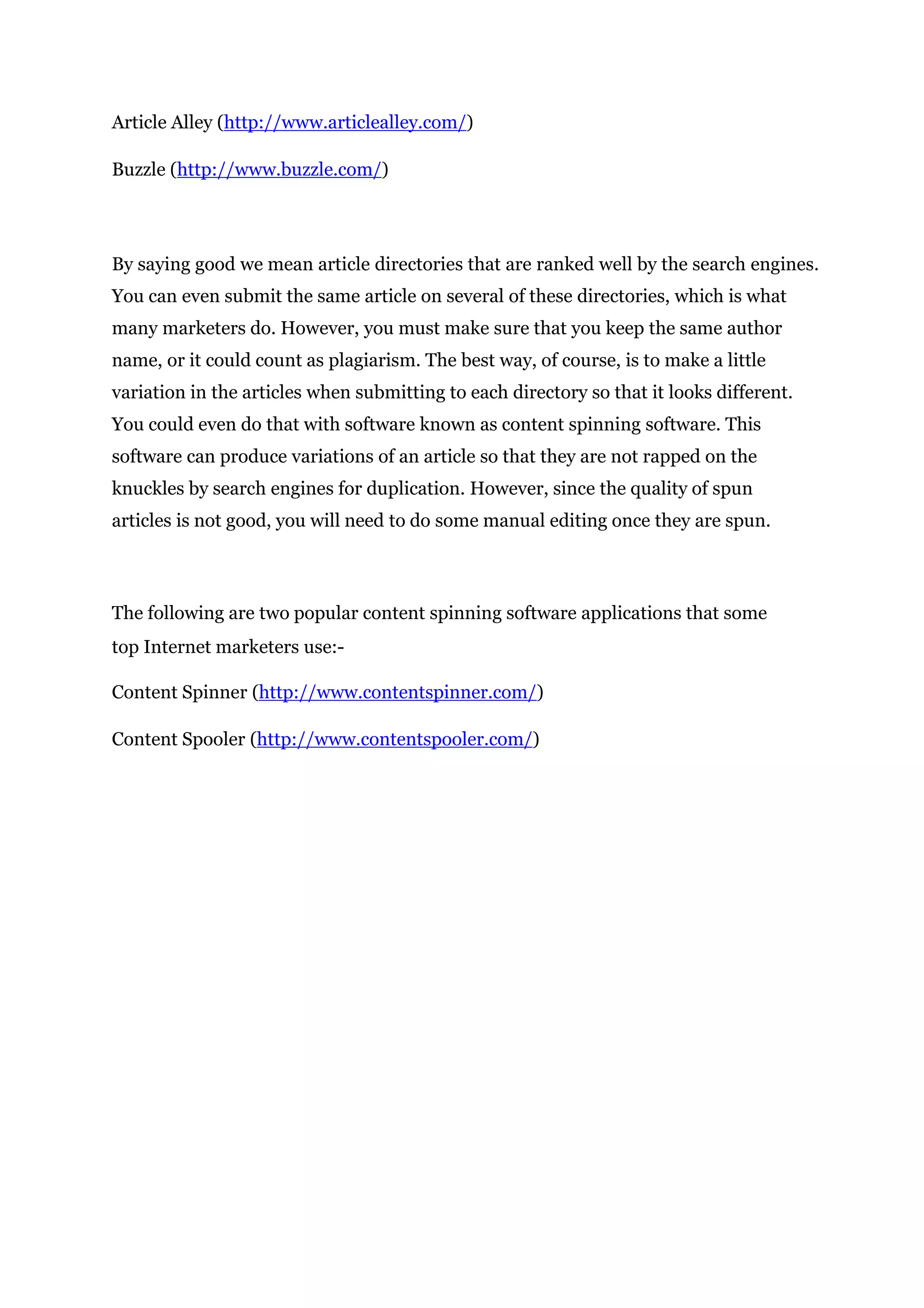 Article Alley (http://www.articlealley.com/)
Buzzle (http://www.buzzle.com/)
By saying good we mean article directories that are ranked well by the search engines.
You can even submit the same article on several of these directories, which is what
many marketers do. However, you must make sure that you keep the same author
name, or it could count as plagiarism. The best way, of course, is to make a little
variation in the articles when submitting to each directory so that it looks different.
You could even do that with software known as content spinning software. This
software can produce variations of an article so that they are not rapped on the
knuckles by search engines for duplication. However, since the quality of spun
articles is not good, you will need to do some manual editing once they are spun.
The following are two popular content spinning software applications that some
top Internet marketers use:-
Content Spinner (http://www.contentspinner.com/)
Content Spooler (http://www.contentspooler.com/)
 