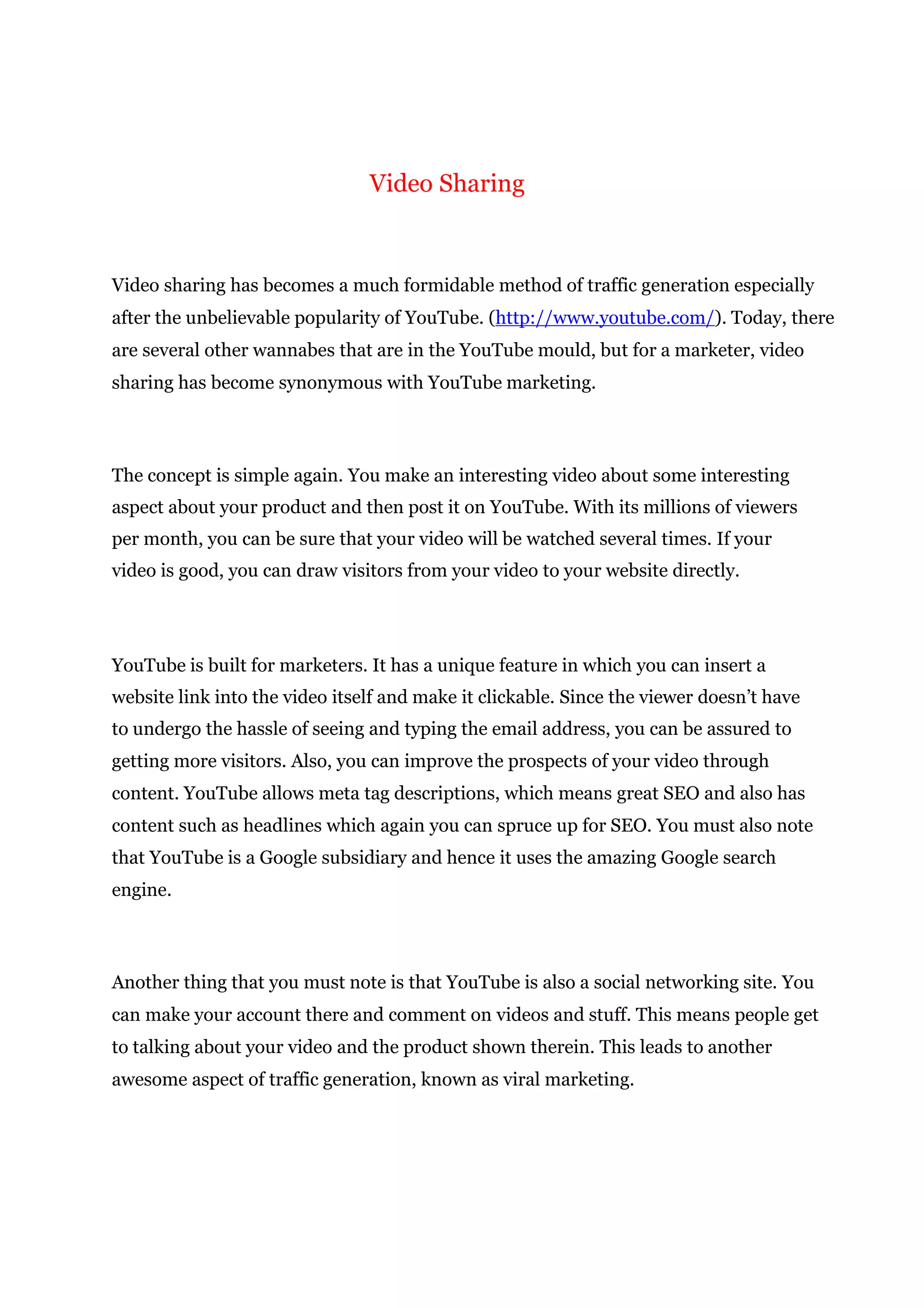 Video Sharing
Video sharing has becomes a much formidable method of traffic generation especially
after the unbelievable popularity of YouTube. (http://www.youtube.com/). Today, there
are several other wannabes that are in the YouTube mould, but for a marketer, video
sharing has become synonymous with YouTube marketing.
The concept is simple again. You make an interesting video about some interesting
aspect about your product and then post it on YouTube. With its millions of viewers
per month, you can be sure that your video will be watched several times. If your
video is good, you can draw visitors from your video to your website directly.
YouTube is built for marketers. It has a unique feature in which you can insert a
website link into the video itself and make it clickable. Since the viewer doesn’t have
to undergo the hassle of seeing and typing the email address, you can be assured to
getting more visitors. Also, you can improve the prospects of your video through
content. YouTube allows meta tag descriptions, which means great SEO and also has
content such as headlines which again you can spruce up for SEO. You must also note
that YouTube is a Google subsidiary and hence it uses the amazing Google search
engine.
Another thing that you must note is that YouTube is also a social networking site. You
can make your account there and comment on videos and stuff. This means people get
to talking about your video and the product shown therein. This leads to another
awesome aspect of traffic generation, known as viral marketing.
 