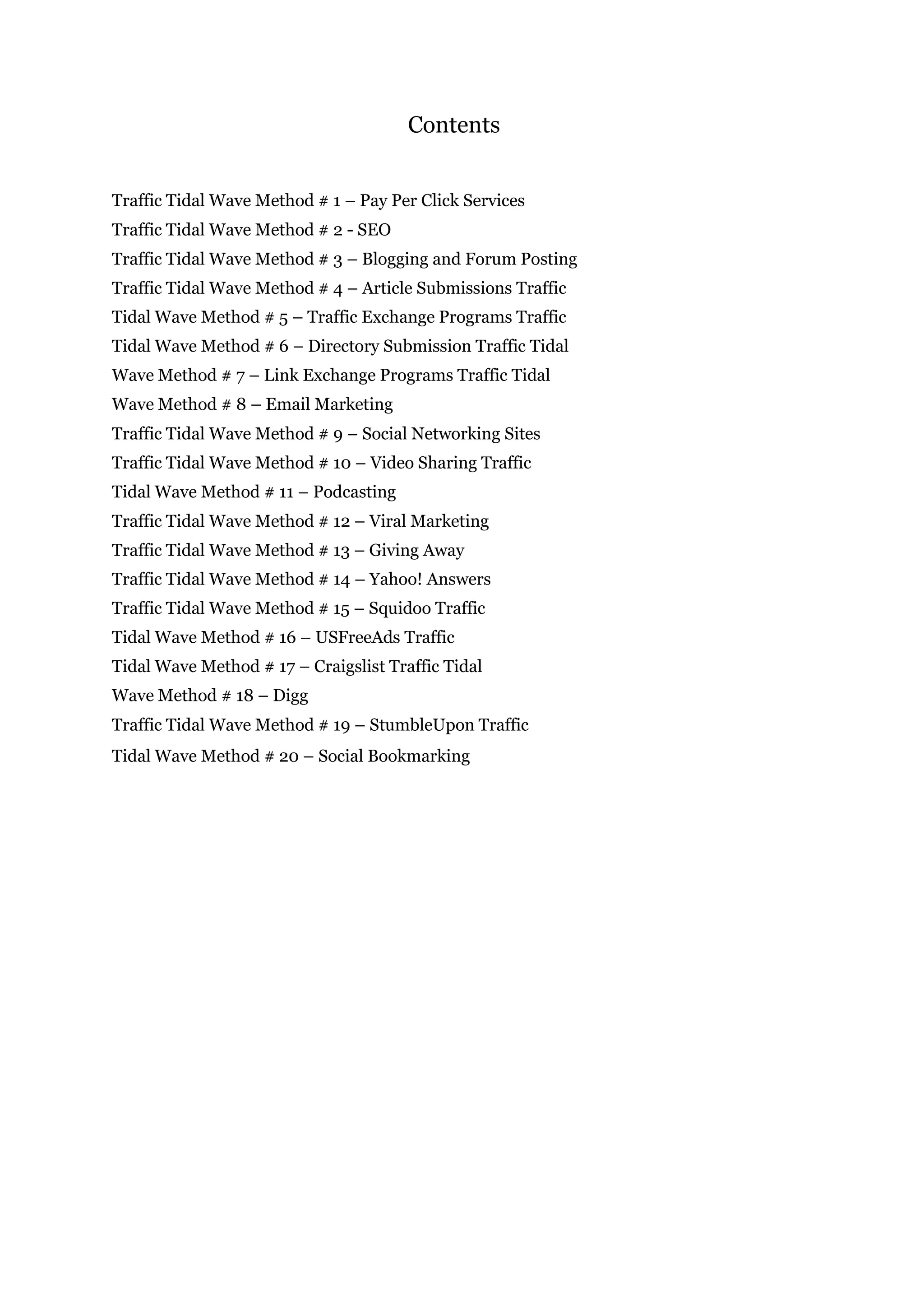 Contents
Traffic Tidal Wave Method # 1 – Pay Per Click Services
Traffic Tidal Wave Method # 2 - SEO
Traffic Tidal Wave Method # 3 – Blogging and Forum Posting
Traffic Tidal Wave Method # 4 – Article Submissions Traffic
Tidal Wave Method # 5 – Traffic Exchange Programs Traffic
Tidal Wave Method # 6 – Directory Submission Traffic Tidal
Wave Method # 7 – Link Exchange Programs Traffic Tidal
Wave Method # 8 – Email Marketing
Traffic Tidal Wave Method # 9 – Social Networking Sites
Traffic Tidal Wave Method # 10 – Video Sharing Traffic
Tidal Wave Method # 11 – Podcasting
Traffic Tidal Wave Method # 12 – Viral Marketing
Traffic Tidal Wave Method # 13 – Giving Away
Traffic Tidal Wave Method # 14 – Yahoo! Answers
Traffic Tidal Wave Method # 15 – Squidoo Traffic
Tidal Wave Method # 16 – USFreeAds Traffic
Tidal Wave Method # 17 – Craigslist Traffic Tidal
Wave Method # 18 – Digg
Traffic Tidal Wave Method # 19 – StumbleUpon Traffic
Tidal Wave Method # 20 – Social Bookmarking
 