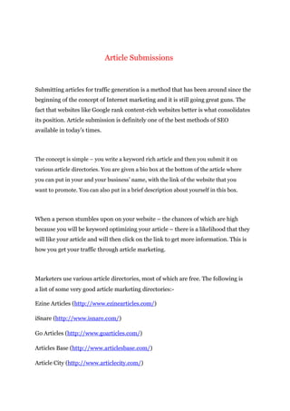 Article Submissions
Submitting articles for traffic generation is a method that has been around since the
beginning of the concept of Internet marketing and it is still going great guns. The
fact that websites like Google rank content-rich websites better is what consolidates
its position. Article submission is definitely one of the best methods of SEO
available in today’s times.
The concept is simple – you write a keyword rich article and then you submit it on
various article directories. You are given a bio box at the bottom of the article where
you can put in your and your business’ name, with the link of the website that you
want to promote. You can also put in a brief description about yourself in this box.
When a person stumbles upon on your website – the chances of which are high
because you will be keyword optimizing your article – there is a likelihood that they
will like your article and will then click on the link to get more information. This is
how you get your traffic through article marketing.
Marketers use various article directories, most of which are free. The following is
a list of some very good article marketing directories:-
Ezine Articles (http://www.ezinearticles.com/)
iSnare (http://www.isnare.com/)
Go Articles (http://www.goarticles.com/)
Articles Base (http://www.articlesbase.com/)
Article City (http://www.articlecity.com/)
 