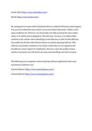 Article Alley (http://www.articlealley.com/)
Buzzle (http://www.buzzle.com/)
By saying good we mean article directories that are ranked well by the search engines.
You can even submit the same article on several of these directories, which is what
many marketers do. However, you must make sure that you keep the same author
name, or it could count as plagiarism. The best way, of course, is to make a little
variation in the articles when submitting to each directory so that it looks different.
You could even do that with software known as content spinning software. This
software can produce variations of an article so that they are not rapped on the
knuckles by search engines for duplication. However, since the quality of spun
articles is not good, you will need to do some manual editing once they are spun.
The following are two popular content spinning software applications that some
top Internet marketers use:-
Content Spinner (http://www.contentspinner.com/)
Content Spooler (http://www.contentspooler.com/)
 