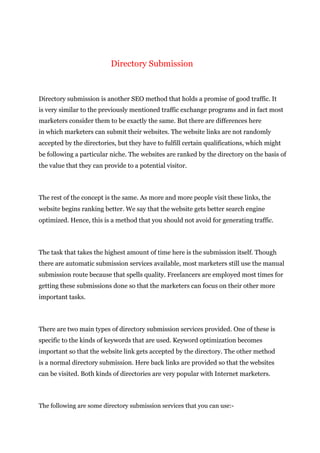 Directory Submission
Directory submission is another SEO method that holds a promise of good traffic. It
is very similar to the previously mentioned traffic exchange programs and in fact most
marketers consider them to be exactly the same. But there are differences here
in which marketers can submit their websites. The website links are not randomly
accepted by the directories, but they have to fulfill certain qualifications, which might
be following a particular niche. The websites are ranked by the directory on the basis of
the value that they can provide to a potential visitor.
The rest of the concept is the same. As more and more people visit these links, the
website begins ranking better. We say that the website gets better search engine
optimized. Hence, this is a method that you should not avoid for generating traffic.
The task that takes the highest amount of time here is the submission itself. Though
there are automatic submission services available, most marketers still use the manual
submission route because that spells quality. Freelancers are employed most times for
getting these submissions done so that the marketers can focus on their other more
important tasks.
There are two main types of directory submission services provided. One of these is
specific to the kinds of keywords that are used. Keyword optimization becomes
important so that the website link gets accepted by the directory. The other method
is a normal directory submission. Here back links are provided so that the websites
can be visited. Both kinds of directories are very popular with Internet marketers.
The following are some directory submission services that you can use:-
 