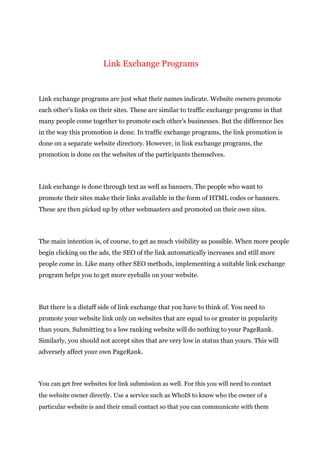 Link Exchange Programs
Link exchange programs are just what their names indicate. Website owners promote
each other’s links on their sites. These are similar to traffic exchange programs in that
many people come together to promote each other’s businesses. But the difference lies
in the way this promotion is done. In traffic exchange programs, the link promotion is
done on a separate website directory. However, in link exchange programs, the
promotion is done on the websites of the participants themselves.
Link exchange is done through text as well as banners. The people who want to
promote their sites make their links available in the form of HTML codes or banners.
These are then picked up by other webmasters and promoted on their own sites.
The main intention is, of course, to get as much visibility as possible. When more people
begin clicking on the ads, the SEO of the link automatically increases and still more
people come in. Like many other SEO methods, implementing a suitable link exchange
program helps you to get more eyeballs on your website.
But there is a distaff side of link exchange that you have to think of. You need to
promote your website link only on websites that are equal to or greater in popularity
than yours. Submitting to a low ranking website will do nothing to your PageRank.
Similarly, you should not accept sites that are very low in status than yours. This will
adversely affect your own PageRank.
You can get free websites for link submission as well. For this you will need to contact
the website owner directly. Use a service such as WhoIS to know who the owner of a
particular website is and their email contact so that you can communicate with them
 