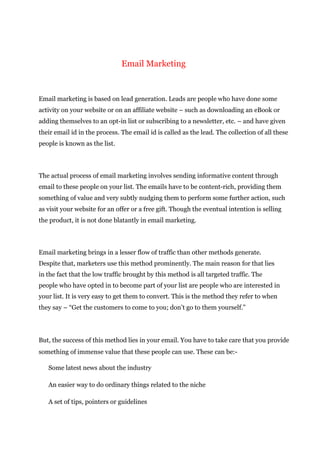 Email Marketing
Email marketing is based on lead generation. Leads are people who have done some
activity on your website or on an affiliate website – such as downloading an eBook or
adding themselves to an opt-in list or subscribing to a newsletter, etc. – and have given
their email id in the process. The email id is called as the lead. The collection of all these
people is known as the list.
The actual process of email marketing involves sending informative content through
email to these people on your list. The emails have to be content-rich, providing them
something of value and very subtly nudging them to perform some further action, such
as visit your website for an offer or a free gift. Though the eventual intention is selling
the product, it is not done blatantly in email marketing.
Email marketing brings in a lesser flow of traffic than other methods generate.
Despite that, marketers use this method prominently. The main reason for that lies
in the fact that the low traffic brought by this method is all targeted traffic. The
people who have opted in to become part of your list are people who are interested in
your list. It is very easy to get them to convert. This is the method they refer to when
they say – “Get the customers to come to you; don’t go to them yourself.”
But, the success of this method lies in your email. You have to take care that you provide
something of immense value that these people can use. These can be:-
Some latest news about the industry
An easier way to do ordinary things related to the niche
A set of tips, pointers or guidelines
 