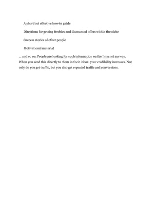 A short but effective how-to guide
Directions for getting freebies and discounted offers within the niche
Success stories of other people
Motivational material
… and so on. People are looking for such information on the Internet anyway.
When you send this directly to them in their inbox, your credibility increases. Not
only do you get traffic, but you also get repeated traffic and conversions.
 