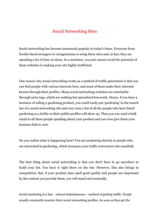 Social Networking Sites
Social networking has become immensely popular in today’s times. Everyone from
freckle-faced teenagers to octogenarians is using these sites and, in fact, they are
spending a lot of time on them. As a marketer, you just cannot avoid the potential of
these websites in making your site highly-trafficked.
One reason why social networking works as a method of traffic generation is that you
can find people with various interests here, and most of them make their interests
known through their profiles. Many social networking websites are searchable
through meta tags, which are nothing but specialized keywords. Hence, if you have a
business of selling a gardening product, you could easily put ‘gardening’ in the search
bar of a social networking site and very soon a list of all the people who have listed
gardening as a hobby in their public profiles will show up. Then you can send a bulk
email to all these people speaking about your product and can even give them your
business link to visit.
Do you realize what is happening here? You are marketing directly to people who
are interested in gardening, which increases your traffic conversion rate manifold.
The best thing about social networking is that you don’t have to go anywhere to
build your list. You have it right there on the site. However, this also brings in
competition. But, if your product does spell good quality and people are impressed
by the content you provide them, you will stand out eventually.
Social marketing is a fast – almost instantaneous – method of getting traffic. People
usually constantly monitor their social networking profiles. As soon as they get the
 