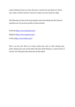 email verification from you, they will want to visit the site and check out. This is
your ‘make or break’ moment. You have to make sure your emails are right.
The following are three of the most popular social networking sites that Internet
marketers use. Do you have profiles on them already?
Facebook (http://www.facebook.com/)
MySpace (http://www.myspace.com/)
Twitter (http://www.twitter.com/)
This is not the end. There are various niches here such as video sharing sites,
photo sharing sites and several others like that which belong to a special niche of
services. We will speak about them later in this eBook.
 