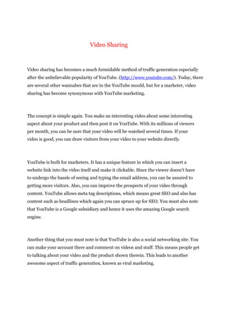 Video Sharing
Video sharing has becomes a much formidable method of traffic generation especially
after the unbelievable popularity of YouTube. (http://www.youtube.com/). Today, there
are several other wannabes that are in the YouTube mould, but for a marketer, video
sharing has become synonymous with YouTube marketing.
The concept is simple again. You make an interesting video about some interesting
aspect about your product and then post it on YouTube. With its millions of viewers
per month, you can be sure that your video will be watched several times. If your
video is good, you can draw visitors from your video to your website directly.
YouTube is built for marketers. It has a unique feature in which you can insert a
website link into the video itself and make it clickable. Since the viewer doesn’t have
to undergo the hassle of seeing and typing the email address, you can be assured to
getting more visitors. Also, you can improve the prospects of your video through
content. YouTube allows meta tag descriptions, which means great SEO and also has
content such as headlines which again you can spruce up for SEO. You must also note
that YouTube is a Google subsidiary and hence it uses the amazing Google search
engine.
Another thing that you must note is that YouTube is also a social networking site. You
can make your account there and comment on videos and stuff. This means people get
to talking about your video and the product shown therein. This leads to another
awesome aspect of traffic generation, known as viral marketing.
 