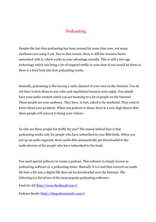 Podcasting
Despite the fact that podcasting has been around for some time now, not many
marketers are using it yet. Due to that reason, there is still the newness factor
associated with it, which works to your advantage actually. This is still a new age
technology which can bring a lot of targeted traffic to your door if you would let them in.
Here is a brief look into how podcasting works.
Basically, podcasting is like having a radio channel of your own on the Internet. You do
not have to bow down to any rules and regulations because none apply. You simply
have your audio content which you are beaming to a lot of people on the Internet.
These people are your audience. They have, in fact, asked to be marketed. They want to
know about your products. When you podcast to them, there is a very high chance that
these people will convert to being your visitors.
So why are these people hot traffic for you? The reason behind that is that
podcasting works only for people who have subscribed to your RSS feeds. When you
put up an audio segment, those audio files automatically get downloaded to the
audio devices of the people who have subscribed to the feeds.
You need special software to create a podcast. This software is simply known as
podcasting software or a podcasting mixer. Basically it is a tool that converts an audio
file into a file into a digital file that can be downloaded over the Internet. The
following is a list of two of the most popular podcasting software:-
Feed for All (http://www.feedforall.com/)
Podcast Studio (http://thepodcaststudio.com/)
 