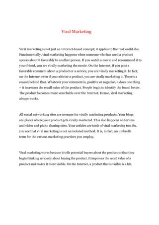 Viral Marketing
Viral marketing is not just an Internet-based concept; it applies to the real world also.
Fundamentally, viral marketing happens when someone who has used a product
speaks about it favorably to another person. If you watch a movie and recommend it to
your friend, you are virally marketing the movie. On the Internet, if you post a
favorable comment about a product or a service, you are virally marketing it. In fact,
on the Internet even if you criticize a product, you are virally marketing it. There’s a
reason behind that. Whatever your comment is, positive or negative, it does one thing
– it increases the recall value of the product. People begin to identify the brand better.
The product becomes more searchable over the Internet. Hence, viral marketing
always works.
All social networking sites are avenues for virally marketing products. Your blogs
are places where your product gets virally marketed. This also happens on forums
and video and photo sharing sites. Your articles are tools of viral marketing too. So,
you see that viral marketing is not an isolated method. It is, in fact, an umbrella
term for the various marketing practices you employ.
Viral marketing works because it tells potential buyers about the product so that they
begin thinking seriously about buying the product. It improves the recall value of a
product and makes it more visible. On the Internet, a product that is visible is a hit.
 