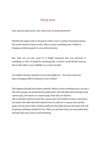 Giving Away
Give, and you shall receive. Now, where have we heard this before?
Whether this adage works in all aspects of life or not is a matter of personal opinion,
but on the Internet it always works. When you give something away, it helps in
bringing in better prospects to your online business.
But, what can you give away? It is highly important that your giveaway is
something or value. It should be something that a receiver would cherish, because
this is what adds to your credibility as a service provider.
You might be having a question in your mind right now – how does a giveaway
help in bringing traffic or business to your website?
This happens through lead capture methods. When you give something away, you put a
link where people can download the product from. This link takes them through a lead
capture page, also known as a squeeze page. Here they are asked to
opt in with their email id so that they can get more such freebies in future. Assurances
are made to the effect that their email id won’t be sold over to anyone else and that
spam won’t be sent to them. People usually give their links because they know they will
be getting something valuable for free. When you get these leads, you can market them
through other ways such as email marketing.
 