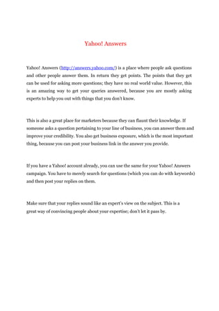 Yahoo! Answers
Yahoo! Answers (http://answers.yahoo.com/) is a place where people ask questions
and other people answer them. In return they get points. The points that they get
can be used for asking more questions; they have no real world value. However, this
is an amazing way to get your queries answered, because you are mostly asking
experts to help you out with things that you don’t know.
This is also a great place for marketers because they can flaunt their knowledge. If
someone asks a question pertaining to your line of business, you can answer them and
improve your credibility. You also get business exposure, which is the most important
thing, because you can post your business link in the answer you provide.
If you have a Yahoo! account already, you can use the same for your Yahoo! Answers
campaign. You have to merely search for questions (which you can do with keywords)
and then post your replies on them.
Make sure that your replies sound like an expert’s view on the subject. This is a
great way of convincing people about your expertise; don’t let it pass by.
 