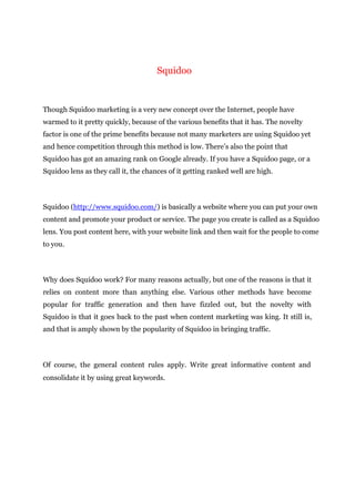 Squidoo
Though Squidoo marketing is a very new concept over the Internet, people have
warmed to it pretty quickly, because of the various benefits that it has. The novelty
factor is one of the prime benefits because not many marketers are using Squidoo yet
and hence competition through this method is low. There’s also the point that
Squidoo has got an amazing rank on Google already. If you have a Squidoo page, or a
Squidoo lens as they call it, the chances of it getting ranked well are high.
Squidoo (http://www.squidoo.com/) is basically a website where you can put your own
content and promote your product or service. The page you create is called as a Squidoo
lens. You post content here, with your website link and then wait for the people to come
to you.
Why does Squidoo work? For many reasons actually, but one of the reasons is that it
relies on content more than anything else. Various other methods have become
popular for traffic generation and then have fizzled out, but the novelty with
Squidoo is that it goes back to the past when content marketing was king. It still is,
and that is amply shown by the popularity of Squidoo in bringing traffic.
Of course, the general content rules apply. Write great informative content and
consolidate it by using great keywords.
 
