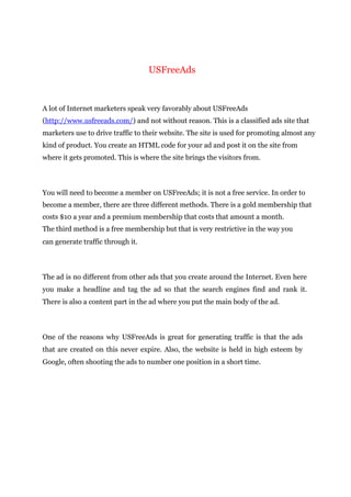 USFreeAds
A lot of Internet marketers speak very favorably about USFreeAds
(http://www.usfreeads.com/) and not without reason. This is a classified ads site that
marketers use to drive traffic to their website. The site is used for promoting almost any
kind of product. You create an HTML code for your ad and post it on the site from
where it gets promoted. This is where the site brings the visitors from.
You will need to become a member on USFreeAds; it is not a free service. In order to
become a member, there are three different methods. There is a gold membership that
costs $10 a year and a premium membership that costs that amount a month.
The third method is a free membership but that is very restrictive in the way you
can generate traffic through it.
The ad is no different from other ads that you create around the Internet. Even here
you make a headline and tag the ad so that the search engines find and rank it.
There is also a content part in the ad where you put the main body of the ad.
One of the reasons why USFreeAds is great for generating traffic is that the ads
that are created on this never expire. Also, the website is held in high esteem by
Google, often shooting the ads to number one position in a short time.
 