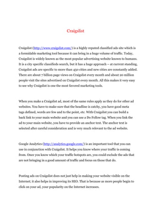 Craigslist
Craigslist (http://www.craigslist.com/) is a highly reputed classified ads site which is
a formidable marketing tool because it can bring in a huge volume of traffic. Today,
Craigslist is widely known as the most popular advertising website known to humans.
It is a city specific classifieds search, but it has a huge approach – at current standing,
Craigslist ads are specific to more than 450 cities and new cities are constantly added.
There are about 7 billion page views on Craigslist every month and about 20 million
people visit the sites advertised on Craigslist every month. All this makes it very easy
to see why Craigslist is one the most favored marketing tools.
When you make a Craigslist ad, most of the same rules apply as they do for other ad
websites. You have to make sure that the headline is catchy, you have good meta
tags defined, words are few and to the point, etc. With Craigslist you can build a
back link to your main website and you can use a Do Follow tag. When you link the
ad to your main website, you have to provide an anchor text. The anchor text is
selected after careful consideration and is very much relevant to the ad website.
Google Analytics (http://analytics.google.com/) is an important tool that you can
use in conjunction with Craigslist. It helps you know where your traffic is coming
from. Once you know which your traffic hotspots are, you could exclude the ads that
are not bringing in a good amount of traffic and focus on those that do.
Posting ads on Craigslist does not just help in making your website visible on the
Internet; it also helps in improving its SEO. That is because as more people begin to
click on your ad, your popularity on the Internet increases.
 