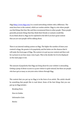 Digg
Digg (http://www.digg.com/) is a social networking website with a difference. The
main hero here is the content, which are routine articles. Digg is a site where people
can find things that they like and then recommend them to other people. These people
generally promote things that they think their friends or contacts would like.
If you think about it, Digg can be exploited to the hilt if you have great content
that you are sure people will be talking about.
There is an internal ranking system on Digg. The higher the number of times your
content is dugg, the greater is its popularity and the better are the chances that it
will make the front page of Digg. The system is to put up your content and then wait
for 24 hours to see how many votes it gets. This is the decider for it to be displayed
on the main page or not.
The amount of popularity that Digg can bring about for your website is astounding.
Getting a jump of about 10,000 to 15,000 visitors is quite natural, but there are people
who have got as many as 200,000 extra visitors through Digg.
The content that you put up on Digg is in the form of an article. The article should
be something that people like to read about. Some of the best things that you can
put up on Digg include:-
Breaking News
How-to Guides
Informative Lists
Stories
 
