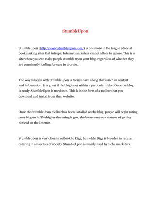 StumbleUpon
StumbleUpon (http://www.stumbleupon.com/) is one more in the league of social
bookmarking sites that intrepid Internet marketers cannot afford to ignore. This is a
site where you can make people stumble upon your blog, regardless of whether they
are consciously looking forward to it or not.
The way to begin with StumbleUpon is to first have a blog that is rich in content
and information. It is great if the blog is set within a particular niche. Once the blog
is ready, StumbleUpon is used on it. This is in the form of a toolbar that you
download and install from their website.
Once the StumbleUpon toolbar has been installed on the blog, people will begin rating
your blog on it. The higher the rating it gets, the better are your chances of getting
noticed on the Internet.
StumbleUpon is very close in outlook to Digg, but while Digg is broader in nature,
catering to all sectors of society, StumbleUpon is mainly used by niche marketers.
 