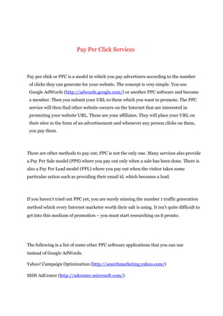 Pay Per Click Services
Pay per click or PPC is a model in which you pay advertisers according to the number
of clicks they can generate for your website. The concept is very simple. You use
Google AdWords (http://adwords.google.com/) or another PPC software and become
a member. Then you submit your URL to them which you want to promote. The PPC
service will then find other website owners on the Internet that are interested in
promoting your website URL. These are your affiliates. They will place your URL on
their sites in the form of an advertisement and whenever any person clicks on them,
you pay them.
There are other methods to pay out; PPC is not the only one. Many services also provide
a Pay Per Sale model (PPS) where you pay out only when a sale has been done. There is
also a Pay Per Lead model (PPL) where you pay out when the visitor takes some
particular action such as providing their email id, which becomes a lead.
If you haven’t tried out PPC yet, you are surely missing the number 1 traffic generation
method which every Internet marketer worth their salt is using. It isn’t quite difficult to
get into this medium of promotion – you must start researching on it pronto.
The following is a list of some other PPC software applications that you can use
instead of Google AdWords.
Yahoo! Campaign Optimization (http://searchmarketing.yahoo.com/)
MSN AdCenter (http://adcenter.microsoft.com/)
 