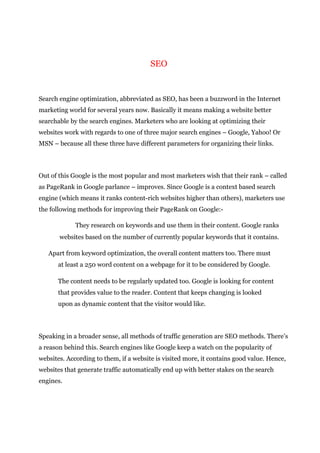 SEO
Search engine optimization, abbreviated as SEO, has been a buzzword in the Internet
marketing world for several years now. Basically it means making a website better
searchable by the search engines. Marketers who are looking at optimizing their
websites work with regards to one of three major search engines – Google, Yahoo! Or
MSN – because all these three have different parameters for organizing their links.
Out of this Google is the most popular and most marketers wish that their rank – called
as PageRank in Google parlance – improves. Since Google is a context based search
engine (which means it ranks content-rich websites higher than others), marketers use
the following methods for improving their PageRank on Google:-
They research on keywords and use them in their content. Google ranks
websites based on the number of currently popular keywords that it contains.
Apart from keyword optimization, the overall content matters too. There must
at least a 250 word content on a webpage for it to be considered by Google.
The content needs to be regularly updated too. Google is looking for content
that provides value to the reader. Content that keeps changing is looked
upon as dynamic content that the visitor would like.
Speaking in a broader sense, all methods of traffic generation are SEO methods. There’s
a reason behind this. Search engines like Google keep a watch on the popularity of
websites. According to them, if a website is visited more, it contains good value. Hence,
websites that generate traffic automatically end up with better stakes on the search
engines.
 