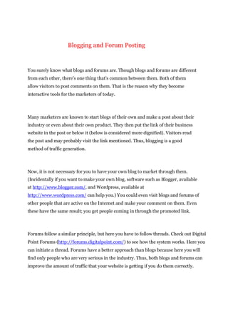 Blogging and Forum Posting
You surely know what blogs and forums are. Though blogs and forums are different
from each other, there’s one thing that’s common between them. Both of them
allow visitors to post comments on them. That is the reason why they become
interactive tools for the marketers of today.
Many marketers are known to start blogs of their own and make a post about their
industry or even about their own product. They then put the link of their business
website in the post or below it (below is considered more dignified). Visitors read
the post and may probably visit the link mentioned. Thus, blogging is a good
method of traffic generation.
Now, it is not necessary for you to have your own blog to market through them.
(Incidentally if you want to make your own blog, software such as Blogger, available
at http://www.blogger.com/, and Wordpress, available at
http://www.wordpress.com/ can help you.) You could even visit blogs and forums of
other people that are active on the Internet and make your comment on them. Even
these have the same result; you get people coming in through the promoted link.
Forums follow a similar principle, but here you have to follow threads. Check out Digital
Point Forums (http://forums.digitalpoint.com/) to see how the system works. Here you
can initiate a thread. Forums have a better approach than blogs because here you will
find only people who are very serious in the industry. Thus, both blogs and forums can
improve the amount of traffic that your website is getting if you do them correctly.
 