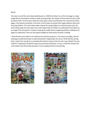 Beano

The story is out of the comic book called beano no. 3596 from 30-jul-11, on the front page is a large
image Dennis and Gnasher outside a castle causing trouble this shows a hint to what the story could
be about inside. The first story inside the comic book is Dennis and Gnasher.This covered over three
pages, it has twenty-one blocks. The comic is full of colour to attract their target audience which will
be young children. The comic book makes it easier for young children to read and enjoy more, the
comic book breaks the story down into small simple steps for children to understand. Each block has
an image of the characters or location showing the reader what is happening without reading lots of
pages to understand. There are also speech bubbles to show which character is talking.

I think that the comic book is very effective for what the purpose is. The colours are bright, also the
drawings are bold and simple to understand what is happening in the story. I think that the writing
that is used to for sounds for an example when Dennis jumps on the fat man it says ‘Boing!’ this sets
children’s imagination off with the type of sounds they would hear. If I was a child still I would read
comic books more than books because it is less reading and more entertaining.
 