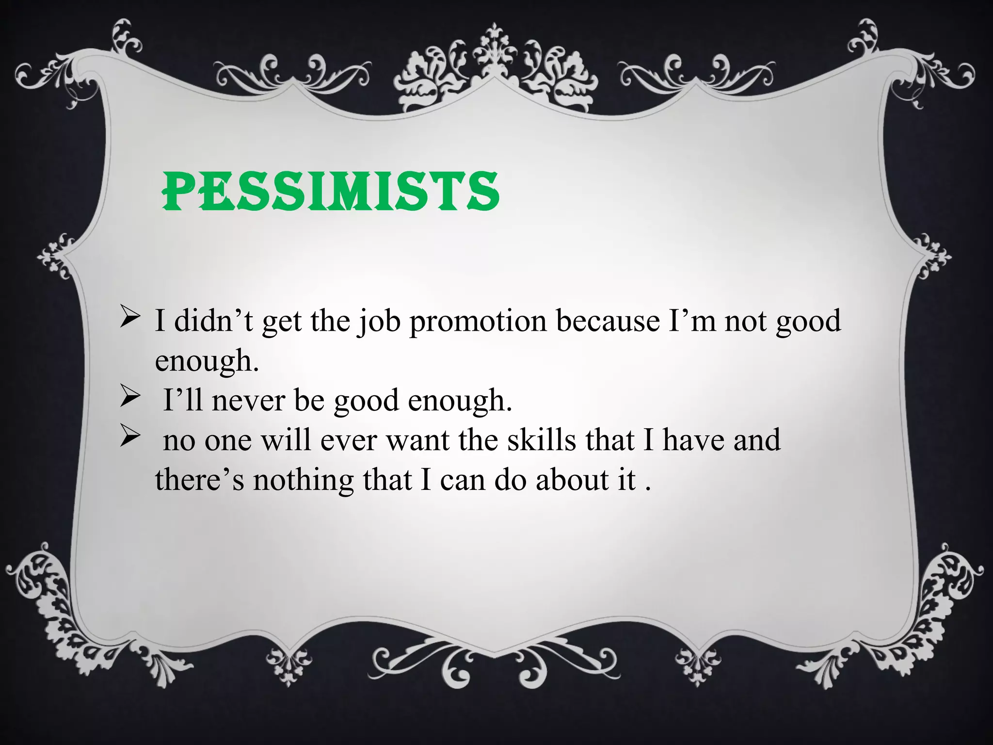 PESSIMISTS
 I didn’t get the job promotion because I’m not good
enough.
 I’ll never be good enough.
 no one will ever want the skills that I have and
there’s nothing that I can do about it .

 