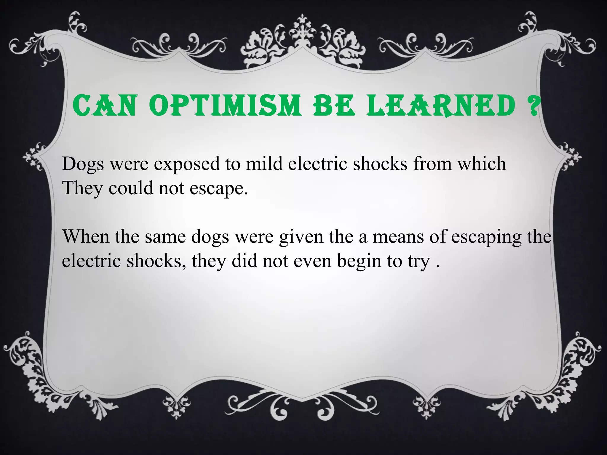 cAN OPTIMISM bE LEARNEd ?
Dogs were exposed to mild electric shocks from which
They could not escape.
When the same dogs were given the a means of escaping the
electric shocks, they did not even begin to try .

 