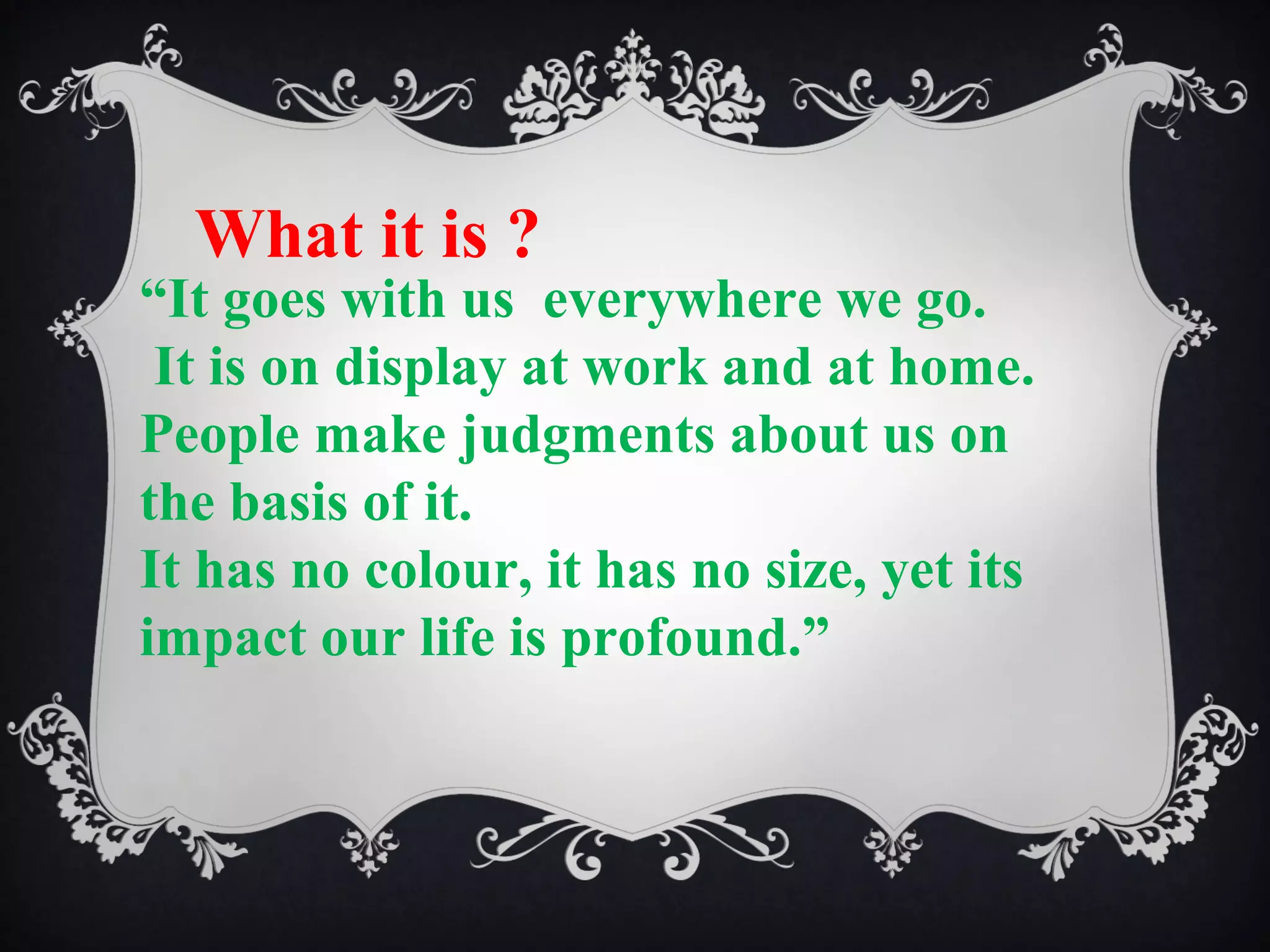 What it is ?

“It goes with us everywhere we go.
It is on display at work and at home.
People make judgments about us on
the basis of it.
It has no colour, it has no size, yet its
impact our life is profound.”

 