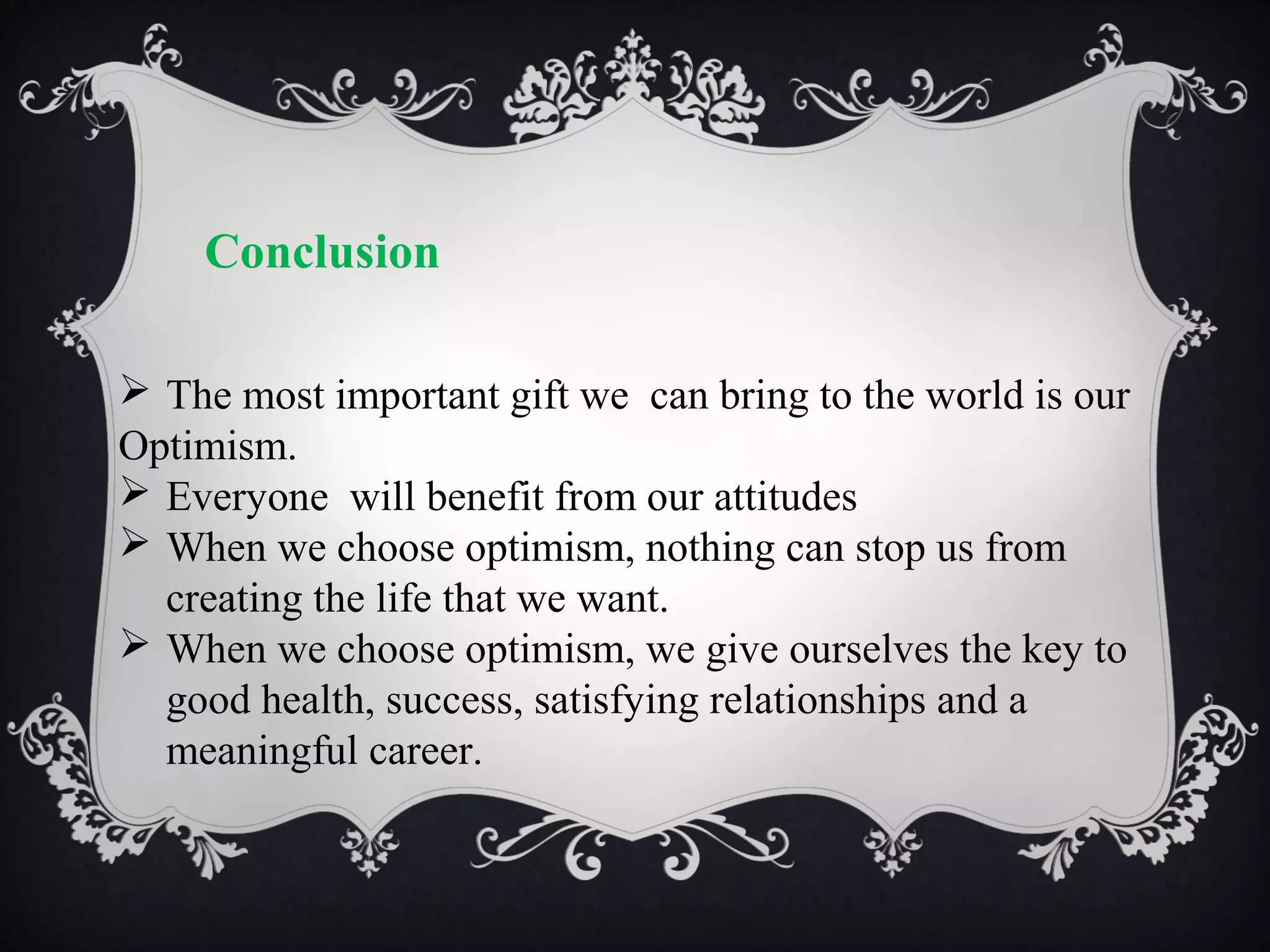 Conclusion
 The most important gift we can bring to the world is our
Optimism.
 Everyone will benefit from our attitudes
 When we choose optimism, nothing can stop us from
creating the life that we want.
 When we choose optimism, we give ourselves the key to
good health, success, satisfying relationships and a
meaningful career.

 