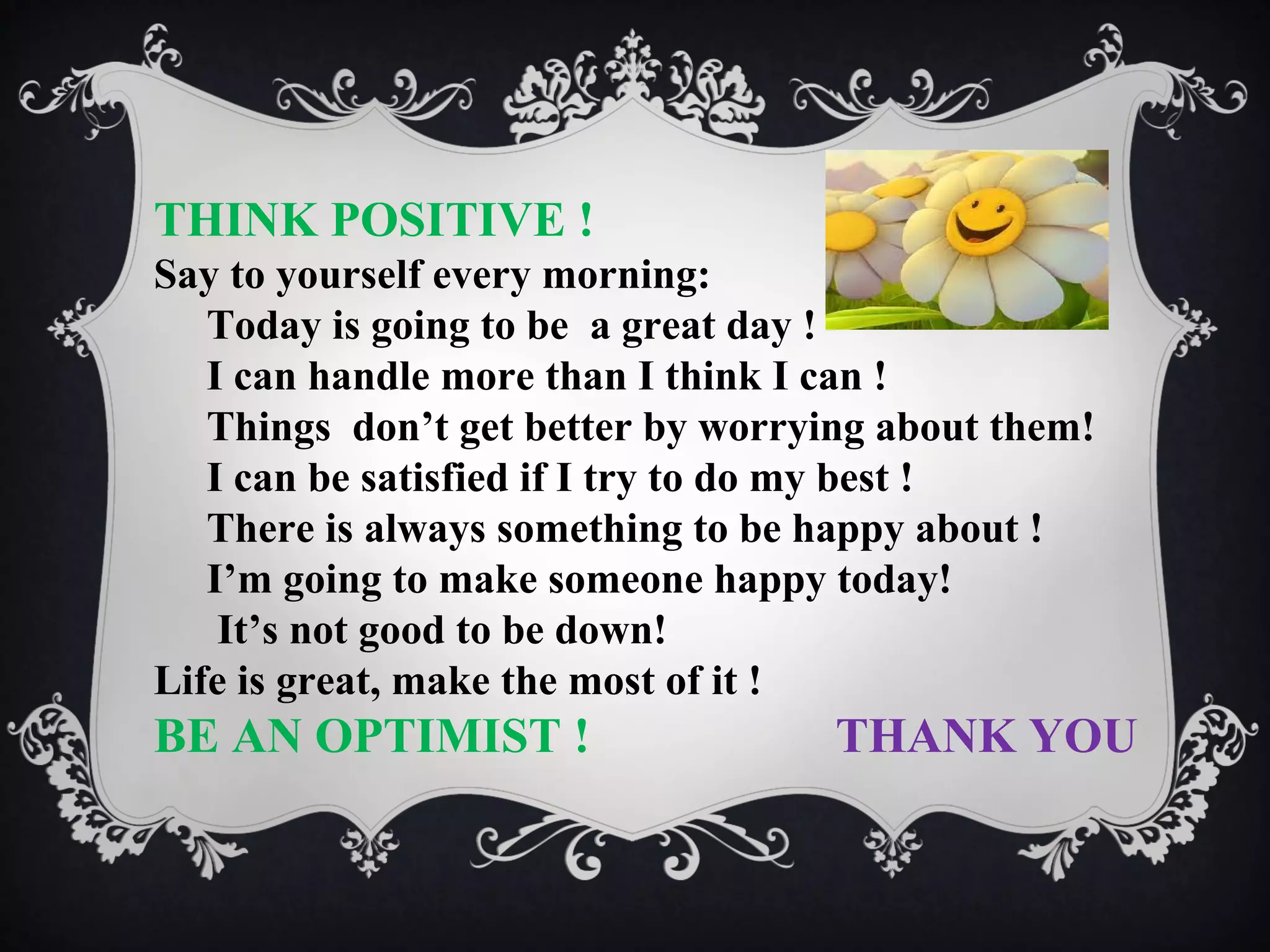 THINK POSITIVE !
Say to yourself every morning:
Today is going to be a great day !
I can handle more than I think I can !
Things don’t get better by worrying about them!
I can be satisfied if I try to do my best !
There is always something to be happy about !
I’m going to make someone happy today!
It’s not good to be down!
Life is great, make the most of it !

BE AN OPTIMIST !

THANK YOU

 