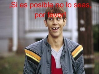 ¡ Si es posible no lo seas, por favor!