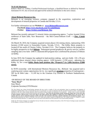 NI 43-101 Disclosure
Robert (“Bob”) G. Cuffney, Certified Professional Geologist, a Qualified Person as defined by National
Instrument 43-101, has reviewed and approved the technical information in this news release.
About Belmont Resources Inc.
Belmont is an emerging resource company engaged in the acquisition, exploration and
development of mineral properties in Canada and Nevada, U.S.A.
For further information see our Website at: www.BelmontResources.com
-Facebook https://www.facebook.com/Nevadalithium/
-Twitter https://twitter.com/Belmont_Res
Belmont has recently optioned 31 mineral claims encompassing approx. 7 sq.km; located 24 km
northwest of Saint John, New Brunswick – the Mid Corner/Johnson Croft – a Zinc, Cobalt
prospect.
On March 30, 2016; the Company acquired sixteen placer (16) mining claims, representing 1036
hectares (2,560 acres) in Esmeralda County, Nevada, U.S.A. The Kibby Basin property is
located 65 km north of Clayton Valley, Nevada-U.S.A. The Company believes the property to
be highly prospective to host lithium. Subsequent ground geophysics & gravity surveys, surface
sampling and a two hole- 2046 ft. diamond drill program have confirmed the presence of lithium
on Kibby.
In June 2018; the Company has updated its land position staking, and now holds 126 x 20 acre
additional placer mineral claims totaling approx. 1,020 hectares ( 2,520 acres) , adjoining the
Kibby 16, for a total Kibby Basin land position (the “Property”) to 2,056 hectares (5,080
acres).
In 50/50 ownership with International Montoro Resources Inc., Belmont has acquired and is
exploring joint venture opportunities for its two significant uranium properties (Crackingstone -
982 ha & Orbit Lake – 11,109 ha) in the Uranium City District in Northern Saskatchewan,
Canada
ON BEHALF OF THE BOARD OF DIRECTORS
“Gary Musil”
Gary Musil,
Corporate Secretary/CFO/Director
This Press Release may contain forward-looking statements that may involve a number of risks and uncertainties, based on assumptions and judgments of
management regarding future events or results that may prove to be inaccurate as a result of exploration and other risk factors beyond its control. Forward looking
statements in this news release include statements about the possible raising of capital and exploration of our properties. Actual events or results could differ
materially from the Companies forward-looking statements and expectations. These risks and uncertainties include, among other things, that we may not be able
to obtain regulatory approval; that we may not be able to raise funds required, that conditions to closing may not be fulfilled and we may not be able to
organize and carry out an exploration program in 2016; and other risks associated with being a mineral exploration and development company. These
forward-looking statements are made as of the date of this news release and, except as required by applicable laws, the Company assumes no obligation to update
these forward-looking statements, or to update the reasons why actual results differed from those projected in the forward-looking statements.
Neither the TSX Venture Exchange nor its Regulation Services Provider (as the term is defined in the policies of the TSX Venture Exchange) accepts responsibility
for the adequacy or accuracy of this news release.
 