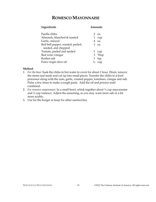 NORTHARVEST BEAN GROWERS ©2012 The Culinary Institute of America. All rights reserved.10
ROMESCO MAYONNAISE
Ingredients Amounts
Pasilla chiles 2 ea.
Almonds, blanched & toasted 1 cup
Garlic, minced 4 ea.
Red bell pepper, roasted, peeled, 1 ea.
seeded, and chopped
Tomato, peeled and seeded 1 cup
Red wine vinegar 3 Tbsp.
Kosher salt 1 tsp.
Extra virgin olive oil ½ cup
Method
1. For the base: Soak the chiles in hot water to cover for about 1 hour. Drain, remove
the stems and seeds and cut up into small pieces. Transfer the chiles to a food
processor along with the nuts, garlic, roasted pepper, tomatoes, vinegar and salt.
Pulse a few times to make a rough paste. Add the oil and process until
combined.
2. For romesco mayonnaise: In a small bowl, whisk together about ½ cup mayonnaise
and ½ cup romesco. Adjust the seasoning, as you may want more salt or a bit
more acidity.
3. Use for the burger or keep for other sandwiches.
 