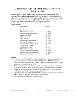 NORTHARVEST BEAN GROWERS ©2012 The Culinary Institute of America. All rights reserved.11
GARLIC AND WHITE BEAN BRUSCHETTA WITH
BOQUERONES
Bruschetta is a classic Italian appetizer made with toasted bread and a
topping. The best known Italian version uses a topping of tomatoes, garlic,
olive oil, and basil. This Spanish-influenced version features a creamy white
bean puree topped by boquerones, beautiful white anchovies preserved in oil
and vinegar, and sweet and mildly spicy piquillo peppers.
Yield: 24 pieces
Ingredients Amounts
For the beans
Olive oil, extra virgin 2 Tbsp.
Garlic clove, finely chopped 2 Tbsp.
Red pepper flakes ½ tsp.
Thyme, minced 1 tsp.
Sage, minced 1 tsp.
Cannellini beans, cooked 2 cups
Kosher salt and pepper to taste
Country bread, halved, then 24 slices
sliced ½-inch thick
Garlic clove, whole 1 ea.
Olive oil, extra virgin ¼ cup
White anchovies (boquerones) 24 each
Piquillo peppers, sliced thinly 3 each
Italian parsley, minced 3 T.
Method
1. For the bean purée: Place the 2 T. of olive oil, garlic, red pepper flakes and herbs in
a medium sauté pan. Cook over low heat for 5 minutes. Add the cooked
Cannellini beans, salt, and pepper to taste. Cook over medium-low heat for about
10 minutes, or until the flavors meld.
2. Place in a food processor and process until smooth. If the mixture seems dry, add
a little water and extra virgin olive oil to achieve a creamy texture. Keep warm.
3. Meanwhile, grill the bread on both sides. Wipe one side of the bread with the
whole garlic, and brush with extra virgin olive oil.
4. Top each piece of toasted bread with about 2 T. of the white bean puree and one
piece of white anchovy and two strips of Piquillo pepper.
5. Sprinkle a little minced parsley on top and serve.
 