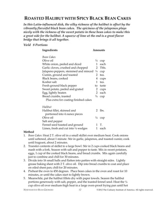 NORTHARVEST BEAN GROWERS ©2012 The Culinary Institute of America. All rights reserved.12
ROASTED HALIBUT WITH SPICY BLACK BEAN CAKES
In this Latin-influenced dish, the silky richness of the halibut is offset by the
vibrantly flavorful black bean cakes. The spiciness of the jalapenos plays
nicely with the richness of the sweet potato in these bean cakes to make this
a great side for the halibut. A squeeze of lime at the end is a great flavor
bridge that brings it all together.
Yield 8 Portions
Ingredients Amounts
Bean Cakes
Olive oil ¼ cup
White onion, peeled and diced 1 each
Garlic cloves, crushed and chopped 2 Tbls.
Jalapeno peppers, stemmed and minced ¼ cup
Cumin, ground and toasted 2 tea.
Black beans, cooked 4 cups
Kosher salt 1 tea.
Fresh ground black pepper to taste
Sweet potato, peeled and grated 2 cups
Egg, lightly beaten 2 each
Bread crumbs, toasted ¾ cup
Plus extra for coating finished cakes
Halibut
Halibut fillet, skinned and 2 lbs.
portioned into 4 ounce pieces
Olive oil ¼ cup
Salt and pepper
Fennel seed toasted and ground 1 T.
Limes, fresh and cut into ¼ wedges 1 each
Method
1. Bean Cakes: Heat 2 T. olive oil in a small skillet over medium heat. Cook onions
until softened, about 1 minute. Stir in garlic, jalapenos, and toasted cumin; cook
until fragrant, about 2 minutes.
2. Transfer contents of skillet to a large bowl. Stir in 2 cups cooked black beans and
mash with a fork. Season with salt and pepper to taste. Mix in sweet potatoes,
eggs, 1 cup of the cooked black beans, and bread crumbs. Mix again carefully
just to combine and chill for 30 minutes.
3. Divide into 16 small balls and flatten into patties with straight sides. Lightly
grease baking sheet with 2 T. olive oil. Dip into bread crumbs to coat and place
on oiled sheet pan; chill for 20 minutes.
4. Preheat the oven to 450 degrees. Place bean cakes in the oven and roast for 10
minutes, or until the cakes start to lightly brown.
5. Meanwhile, pat the halibut fillets dry with paper towels. Season the halibut
portions generously with salt, pepper, and the toasted fennel seed. Heat the ¼
cup olive oil over medium-high heat in a large oven-proof frying pan until hot
 
