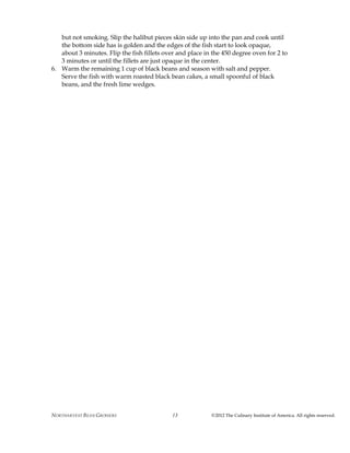 NORTHARVEST BEAN GROWERS ©2012 The Culinary Institute of America. All rights reserved.13
but not smoking. Slip the halibut pieces skin side up into the pan and cook until
the bottom side has is golden and the edges of the fish start to look opaque,
about 3 minutes. Flip the fish fillets over and place in the 450 degree oven for 2 to
3 minutes or until the fillets are just opaque in the center.
6. Warm the remaining 1 cup of black beans and season with salt and pepper.
Serve the fish with warm roasted black bean cakes, a small spoonful of black
beans, and the fresh lime wedges.
 